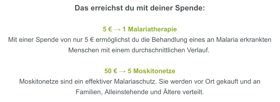 Textauszug aus einem Spenden-Newsletter von betterplace: Das erreichst du mit deiner Spende: 5 € → 1 Malariatherapie. Mit einer Spenden von nur 5 € ermöglicht du die Behandlung eines an Malaria erkrankten Menschen mit einem durchschnittlichen Verlauf. 50 € → 5 Moskitonetze. Moskitonetze sind ein effektiver Malariaschutz. Sie werden vor Ort gekauft und an Familien, Alleinstehende und Ältere verteilt.