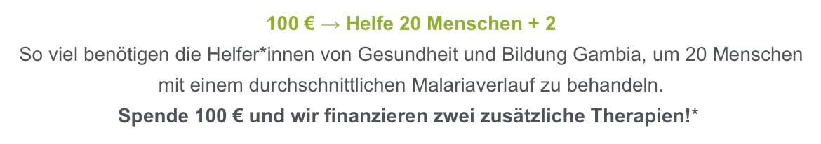Auszug aus einem Spenden-Newsletter von betterplace: 100 € → Helfe 20 Menschen + 2. So viel benötigen die Helfer*innen von Gesundheit udn Bildung Gambia, um 20 Menschen mit einem durchschnittlichen Malariaverlauf zu behandeln. Spende 100 € und wir finanzieren zwei zusätzliche Therapien!