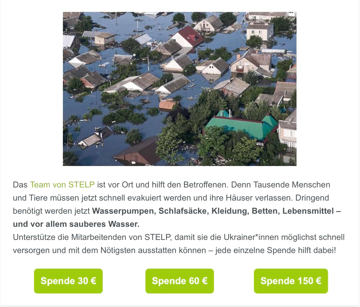 Auszug aus einem Spenden-Newsletter von betterplace: Wir sehen ein Foto von einer Kleinstadt oder einem Dorf mit vielen Häusern und Bäumen, die kaum noch zu erkennen sind, da sie bis zum Dach unter Wasser stehen. Darunter steht: Das Team von STELP ist vor Ort und hilft den Betroffenen. Denn Tausende Menschen und Tiere müssen jetzt schnell evakuiert werden und ihre Häuser verlassen. Dringend benötigt werden jetzt Wasserpumpen, Schlafsäcke, Kleidung, Betten, Lebensmittel – und vor allem sauberes Wasser. Unterstütze die Mitarbeitenden von STELP, damit sie die Ukrainer*innen möglichst schnell versorgen und mit dem Nötigsten ausstatten können – jede einzelne Spende hilft dabei! Darunter sehen wir drei grüne Buttons mit jeweils einer der folgenden Aufschriften: Spende 30 €, Spende 60 €, Spende 150 €.