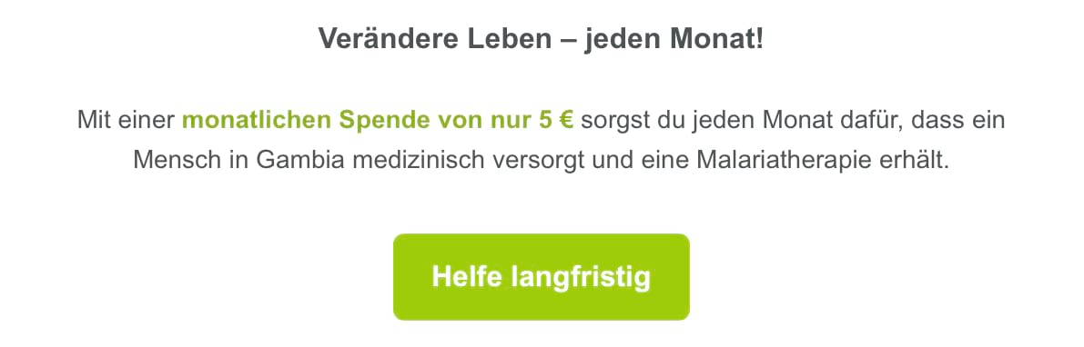 Textauszug aus einem Spenden-Newsletter von betterplace: Verändere Leben – jeden Monat! Mit einer monatlichen Spende von nur 5 € sorgst du jeden Monat dafür, dass ein Mensch in Gambia medizinisch versorgt und eine Malariatherapie erhält. Darunter sehen wir einen grünen Button mit der Aufschrift: Helfe langfristig.