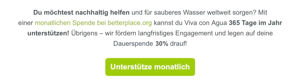 Textauszug aus einem Spenden-Newsletter von betterplace: Du möchtest nachhaltig helfen und für sauberes Wasser weltweit sorgen? Mit einer monatlichen Spende bei betterplace.org kannst du Viva con Agua 365 Tage im Jahr unterstützen! Übrigens – wir fördern langfristiges Engagement und legen auf deine Dauerspende 30 % drauf! Darunter sehen wir einen grünen Button mit der Aufschrift: Unterstütze monatlich