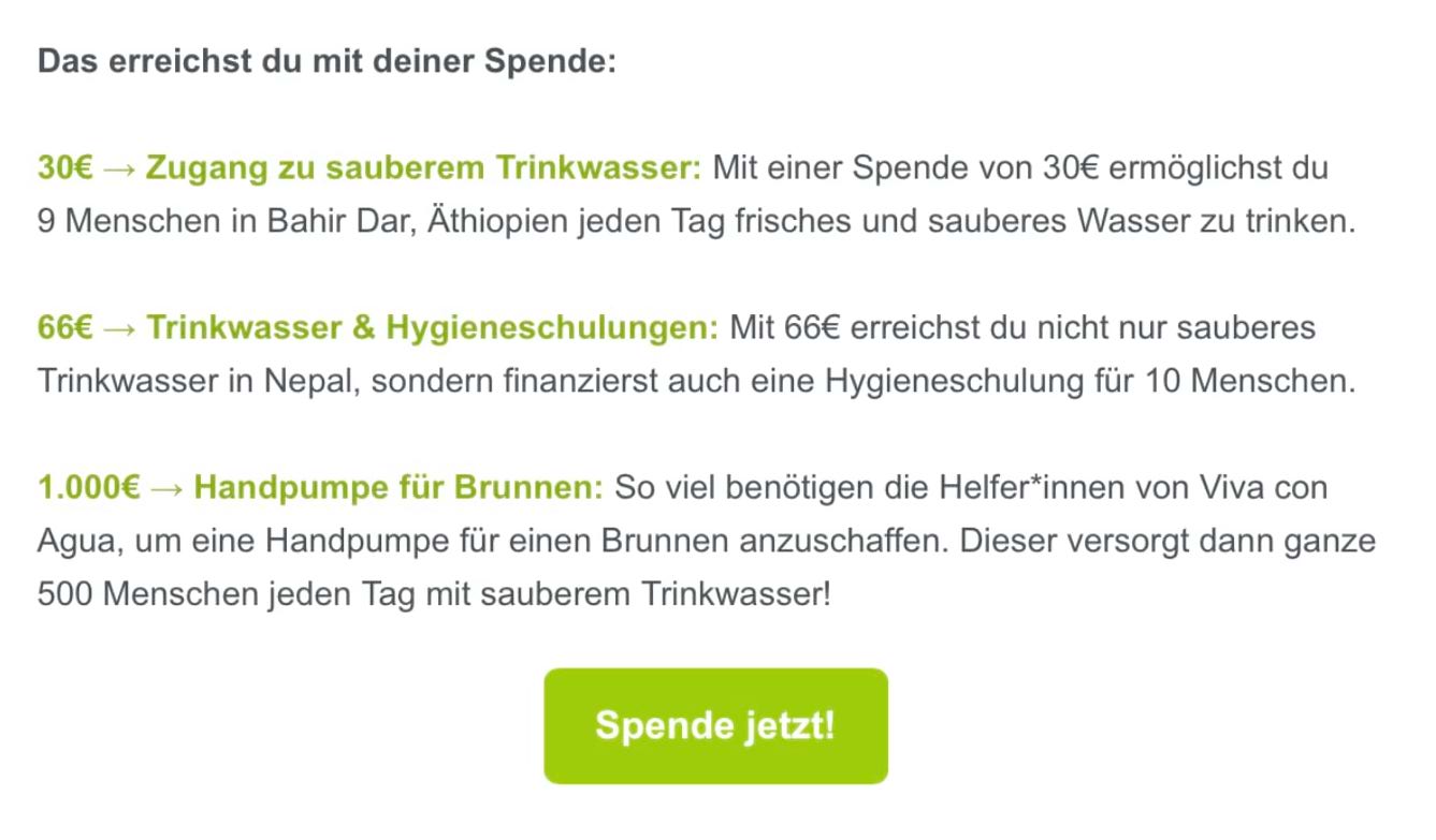 Wir sehen ein Beispiel aus einer Spenden-E-Mail. Darin steht: “Das erreichst du mit einer Spende: 30 € → Zugang zu sauberem Trinkwasser: Mit einer Spenden von 30 € ermöglicht du 9 Menschen in Bahir Dar, Äthiopien, jeden Tag frisches und sauberes Wasser zu trinken. 66 € → Trinkwasser & Hygieneschulungen: Mit 66 € erreichst du nicht nur sauberes Trinkwasser in Nepal, sondern finanzierst auch eine Hygieneschulung für 10 Menschen. 1.000 € → Handpumpe für Brunnen: So viel benötigen die Helfer*innen von Viva con Agua, um eine Handpumpe für einen Brunnen anzuschaffen. Dieser versorgt dann ganze 500 Menschen jeden Tag mit sauberem Trinkwasser.”